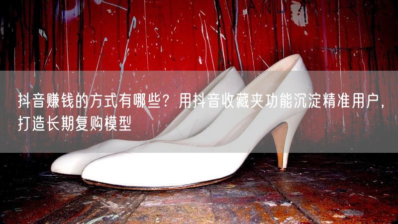 抖音赚钱的方式有哪些？用抖音收藏夹功能沉淀精准用户，打造长期复购模型